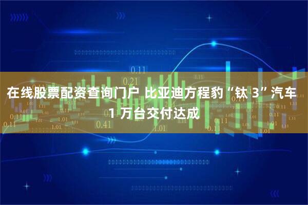 在线股票配资查询门户 比亚迪方程豹“钛 3”汽车 1 万台交付达成