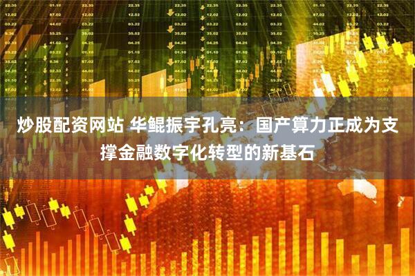 炒股配资网站 华鲲振宇孔亮：国产算力正成为支撑金融数字化转型的新基石