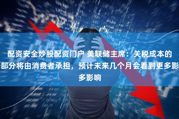 配资安全炒股配资门户 美联储主席：关税成本的一部分将由消费者承担，预计未来几个月会看到更多影响