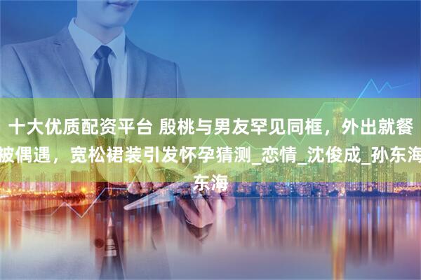 十大优质配资平台 殷桃与男友罕见同框，外出就餐被偶遇，宽松裙装引发怀孕猜测_恋情_沈俊成_孙东海