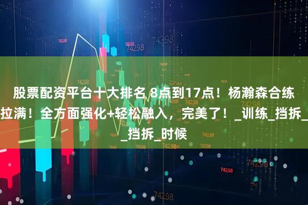 股票配资平台十大排名 8点到17点！杨瀚森合练强度拉满！全方面强化+轻松融入，完美了！_训练_挡拆_时候