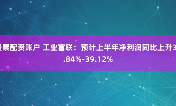 股票配资账户 工业富联：预计上半年净利润同比上升36.84%-39.12%