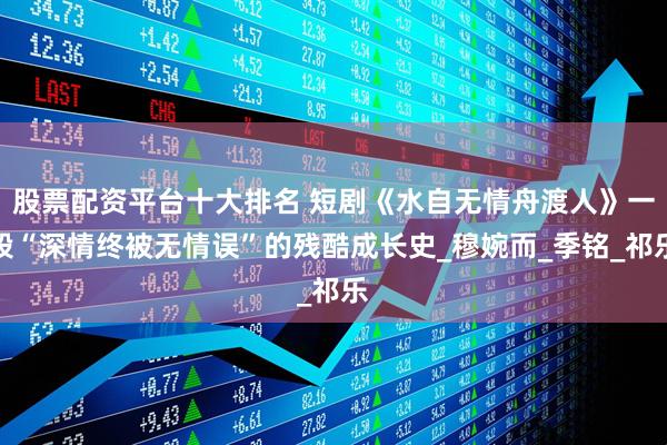 股票配资平台十大排名 短剧《水自无情舟渡人》一段“深情终被无情误”的残酷成长史_穆婉而_季铭_祁乐