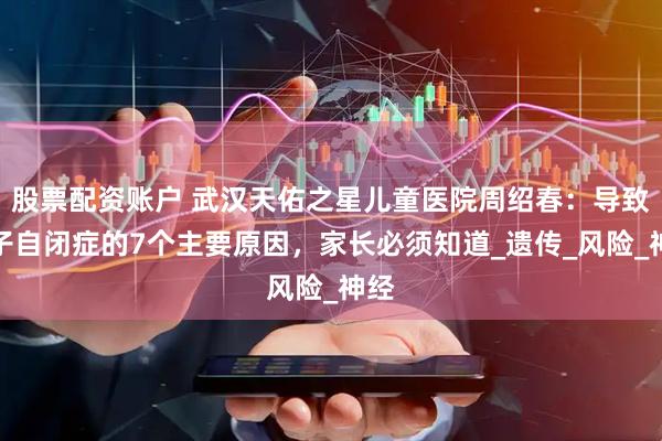 股票配资账户 武汉天佑之星儿童医院周绍春：导致孩子自闭症的7个主要原因，家长必须知道_遗传_风险_神经