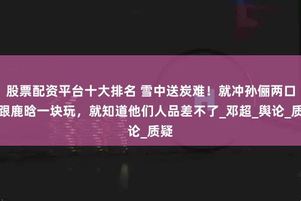 股票配资平台十大排名 雪中送炭难！就冲孙俪两口子跟鹿晗一块玩，就知道他们人品差不了_邓超_舆论_质疑