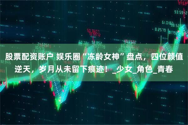 股票配资账户 娱乐圈“冻龄女神”盘点，四位颜值逆天，岁月从未留下痕迹！_少女_角色_青春