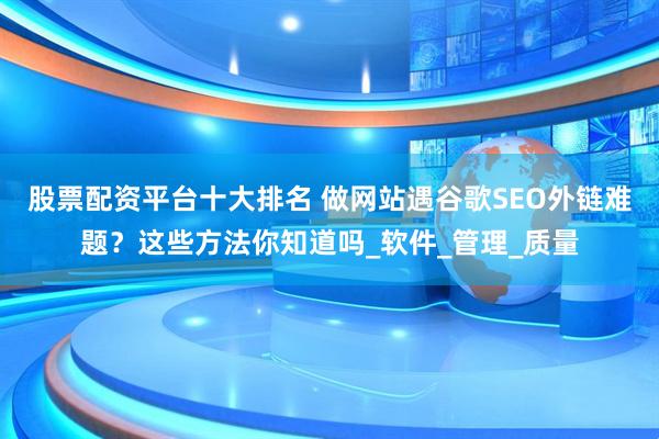 股票配资平台十大排名 做网站遇谷歌SEO外链难题？这些方法你知道吗_软件_管理_质量