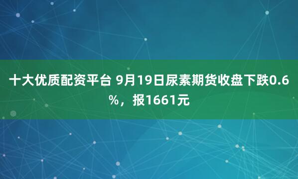 十大优质配资平台 9月19日尿素期货收盘下跌0.6%，报1661元