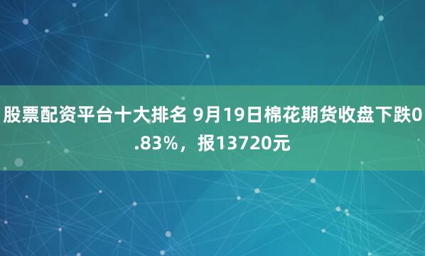 股票配资平台十大排名 9月19日棉花期货收盘下跌0.83%，报13720元