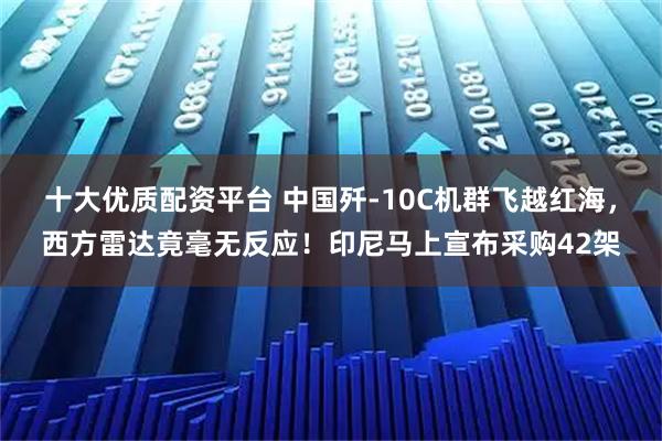 十大优质配资平台 中国歼-10C机群飞越红海，西方雷达竟毫无反应！印尼马上宣布采购42架