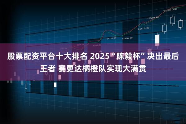 股票配资平台十大排名 2025“陈毅杯”决出最后王者 赛更达橘橙队实现大满贯