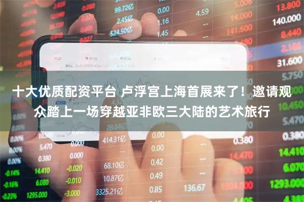 十大优质配资平台 卢浮宫上海首展来了！邀请观众踏上一场穿越亚非欧三大陆的艺术旅行