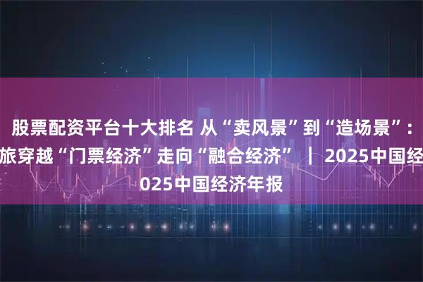 股票配资平台十大排名 从“卖风景”到“造场景”：中国文旅穿越“门票经济”走向“融合经济” ｜ 2025中国经济年报