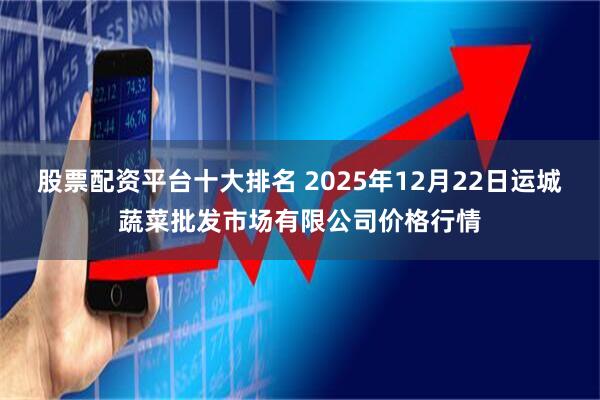 股票配资平台十大排名 2025年12月22日运城蔬菜批发市场有限公司价格行情