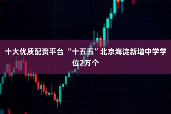 十大优质配资平台 “十五五”北京海淀新增中学学位2万个