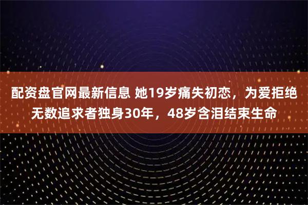 配资盘官网最新信息 她19岁痛失初恋，为爱拒绝无数追求者独身30年，48岁含泪结束生命
