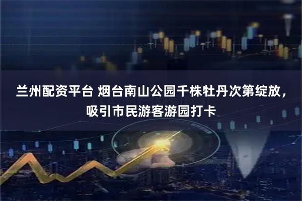 兰州配资平台 烟台南山公园千株牡丹次第绽放，吸引市民游客游园打卡