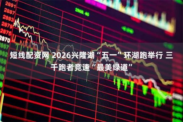 短线配资网 2026兴隆湖“五一”环湖跑举行 三千跑者竞速“最美绿道”