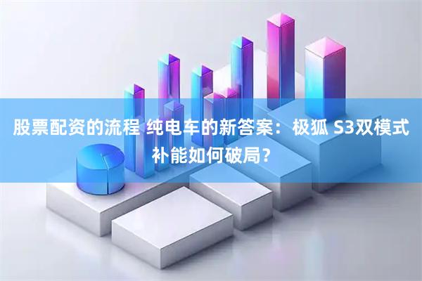 股票配资的流程 纯电车的新答案：极狐 S3双模式补能如何破局？