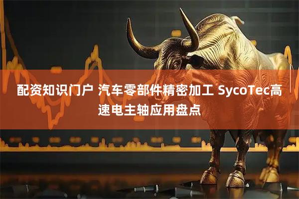 配资知识门户 汽车零部件精密加工 SycoTec高速电主轴应用盘点