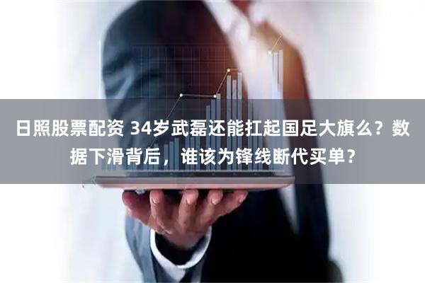 日照股票配资 34岁武磊还能扛起国足大旗么？数据下滑背后，谁该为锋线断代买单？