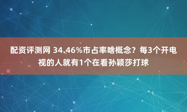 配资评测网 34.46%市占率啥概念？每3个开电视的人就有1个在看孙颖莎打球