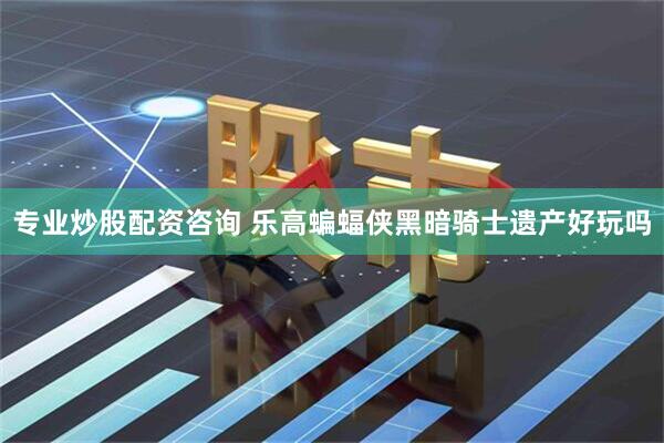 专业炒股配资咨询 乐高蝙蝠侠黑暗骑士遗产好玩吗