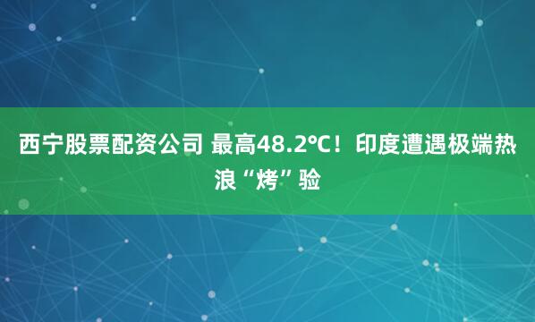 西宁股票配资公司 最高48.2℃！印度遭遇极端热浪“烤”验