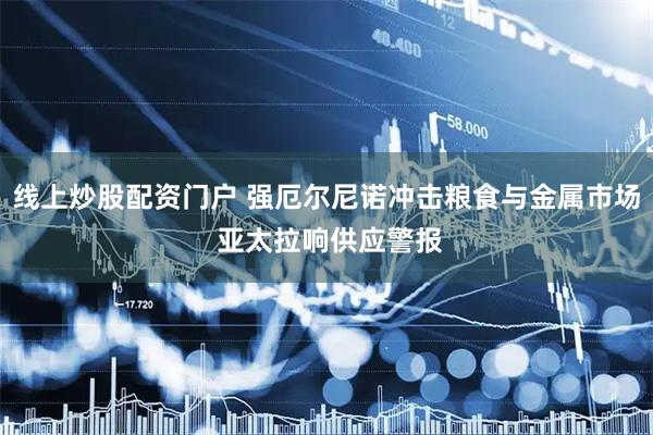 线上炒股配资门户 强厄尔尼诺冲击粮食与金属市场 亚太拉响供应警报