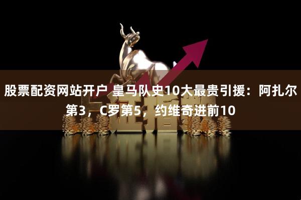 股票配资网站开户 皇马队史10大最贵引援：阿扎尔第3，C罗第5，约维奇进前10