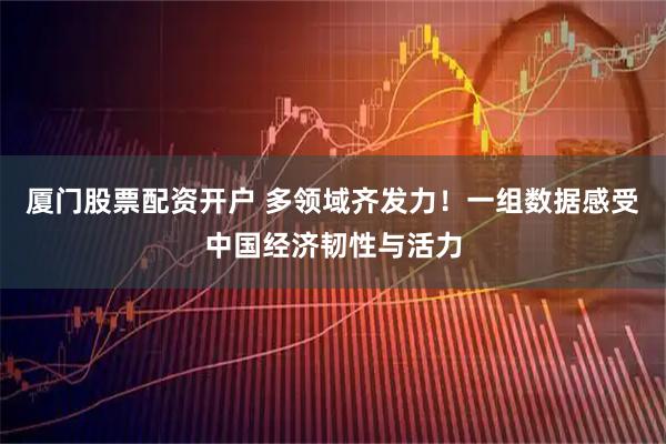 厦门股票配资开户 多领域齐发力！一组数据感受中国经济韧性与活力