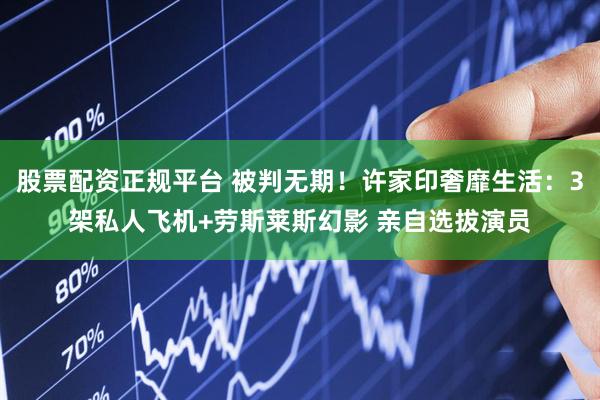 股票配资正规平台 被判无期！许家印奢靡生活：3架私人飞机+劳斯莱斯幻影 亲自选拔演员