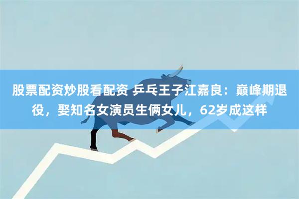 股票配资炒股看配资 乒乓王子江嘉良：巅峰期退役，娶知名女演员生俩女儿，62岁成这样