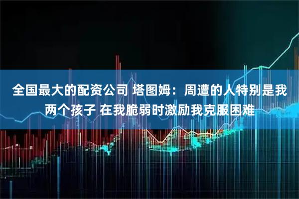 全国最大的配资公司 塔图姆：周遭的人特别是我两个孩子 在我脆弱时激励我克服困难