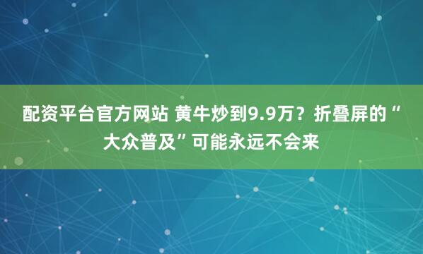 配资平台官方网站 黄牛炒到9.9万？折叠屏的“大众普及”可能永远不会来
