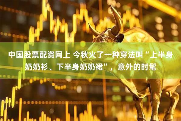 中国股票配资网上 今秋火了一种穿法叫“上半身奶奶衫、下半身奶奶裙”，意外的时髦
