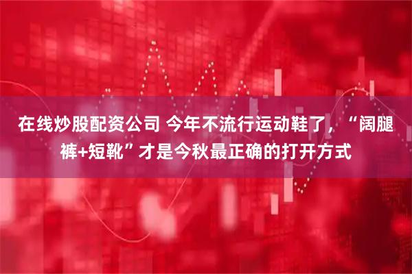 在线炒股配资公司 今年不流行运动鞋了，“阔腿裤+短靴”才是今秋最正确的打开方式