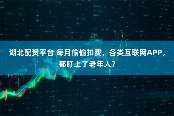 湖北配资平台 每月偷偷扣费，各类互联网APP，都盯上了老年人？